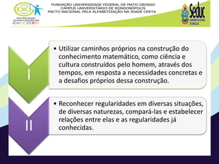 I
• Utilizar caminhos próprios na construção do
conhecimento matemático, como ciência e
cultura construídos pelo homem, através dos
tempos, em resposta a necessidades concretas e
a desafios próprios dessa construção.
II
• Reconhecer regularidades em diversas situações,
de diversas naturezas, compará-las e estabelecer
relações entre elas e as regularidades já
conhecidas.
 