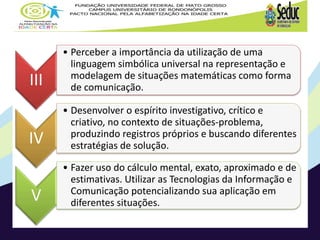 III
• Perceber a importância da utilização de uma
linguagem simbólica universal na representação e
modelagem de situações matemáticas como forma
de comunicação.
IV
• Desenvolver o espírito investigativo, crítico e
criativo, no contexto de situações-problema,
produzindo registros próprios e buscando diferentes
estratégias de solução.
V
• Fazer uso do cálculo mental, exato, aproximado e de
estimativas. Utilizar as Tecnologias da Informação e
Comunicação potencializando sua aplicação em
diferentes situações.
 