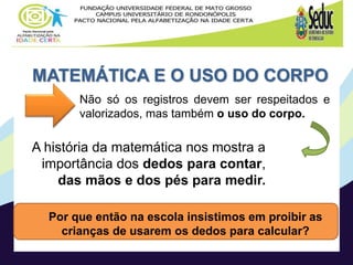 MATEMÁTICA E O USO DO CORPO
Por que então na escola insistimos em proibir as
crianças de usarem os dedos para calcular?
Não só os registros devem ser respeitados e
valorizados, mas também o uso do corpo.
A história da matemática nos mostra a
importância dos dedos para contar,
das mãos e dos pés para medir.
 