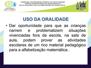 USO DA ORALIDADE
• Dar oportunidade para que as crianças
narrem e problematizem situações
vivenciadas fora da escola, na sala de
aula, podem prover as atividades
escolares de um rico material pedagógico
para a alfabetização matemática .
 