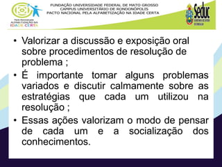 • Valorizar a discussão e exposição oral
sobre procedimentos de resolução de
problema ;
• É importante tomar alguns problemas
variados e discutir calmamente sobre as
estratégias que cada um utilizou na
resolução ;
• Essas ações valorizam o modo de pensar
de cada um e a socialização dos
conhecimentos.
 