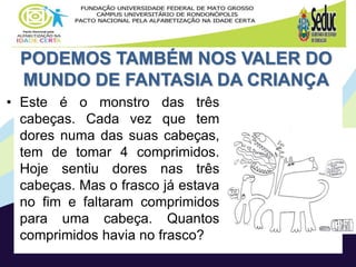 PODEMOS TAMBÉM NOS VALER DO
MUNDO DE FANTASIA DA CRIANÇA
• Este é o monstro das três
cabeças. Cada vez que tem
dores numa das suas cabeças,
tem de tomar 4 comprimidos.
Hoje sentiu dores nas três
cabeças. Mas o frasco já estava
no fim e faltaram comprimidos
para uma cabeça. Quantos
comprimidos havia no frasco?
 