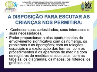A DISPOSIÇÃO PARA ESCUTAR AS
CRIANÇAS NOS PERMITIRÁ:
• Conhecer suas curiosidades, seus interesses e
suas necessidades,
• Poder proporcionar a elas oportunidades de
envolvimento significativo com os números, os
problemas e as operações; com as relações
espaciais e a exploração das formas; com os
procedimentos e os aparelhos de medir e com
os registros de medidas e seus usos; com as
tabelas, os diagramas, os mapas, os roteiros, os
gráficos, etc.
 