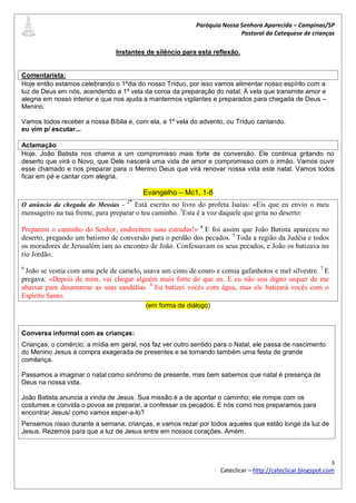 Paróquia Nossa Senhora Aparecida – Campinas/SP
                                                                          Pastoral da Catequese de crianças

                               Instantes de silêncio para esta reflexão.


Comentarista:
Hoje então estamos celebrando o 1ºdia do nosso Tríduo, por isso vamos alimentar nosso espírito com a
luz de Deus em nós, acendendo a 1º vela da coroa da preparação do natal. À vela que transmite amor e
alegria em nosso interior e que nos ajuda a mantermos vigilantes e preparados para chegada de Deus –
Menino.

Vamos todos receber a nossa Bíblia e, com ela, a 1º vela do advento, ou Tríduo cantando.
eu vim p/ escutar...

Aclamação
Hoje, João Batista nos chama a um compromisso mais forte de conversão. Ele continua gritando no
deserto que virá o Novo, que Dele nascerá uma vida de amor e compromisso com o irmão. Vamos ouvir
esse chamado e nos preparar para o Menino Deus que virá renovar nossa vida este natal. Vamos todos
ficar em pé e cantar com alegria.

                                         Evangelho – Mc1, 1-8
                                    2*
O anúncio da chegada do Messias -      Está escrito no livro do profeta Isaías: «Eis que eu envio o meu
mensageiro na tua frente, para preparar o teu caminho. 3Esta é a voz daquele que grita no deserto:

Preparem o caminho do Senhor, endireitem suas estradas!» 4 E foi assim que João Batista apareceu no
deserto, pregando um batismo de conversão para o perdão dos pecados. 5 Toda a região da Judéia e todos
os moradores de Jerusalém iam ao encontro de João. Confessavam os seus pecados, e João os batizava no
rio Jordão.
6
 João se vestia com uma pele de camelo, usava um cinto de couro e comia gafanhotos e mel silvestre. 7 E
pregava: «Depois de mim, vai chegar alguém mais forte do que eu. E eu não sou digno sequer de me
abaixar para desamarrar as suas sandálias. 8 Eu batizei vocês com água, mas ele batizará vocês com o
Espírito Santo.
                                          (em forma de diálogo)



Conversa informal com as crianças:
Crianças, o comércio, a mídia em geral, nos faz ver outro sentido para o Natal, ele passa de nascimento
do Menino Jesus à compra exagerada de presentes e se tornando também uma festa de grande
comilança.

Passamos a imaginar o natal como sinônimo de presente, mas bem sabemos que natal é presença de
Deus na nossa vida.

João Batista anuncia a vinda de Jesus. Sua missão é a de apontar o caminho; ele rompe com os
costumes e convida o povoa se preparar, a confessar os pecados. E nós como nos preparamos para
encontrar Jesus/ como vamos esper-a-lo?
Pensemos nisso durante a semana, crianças, e vamos rezar por todos aqueles que estão longe da luz de
Jesus. Rezemos para que a luz de Jesus entre em nossos corações. Amém.



                                                                                                            3
                                                                   Cateclicar – http://cateclicar.blogspot.com
 