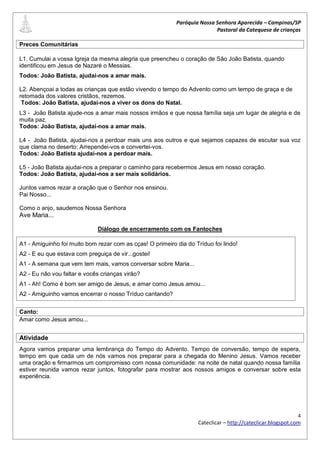 Paróquia Nossa Senhora Aparecida – Campinas/SP
                                                                          Pastoral da Catequese de crianças

Preces Comunitárias

L1. Cumulai a vossa Igreja da mesma alegria que preencheu o coração de São João Batista, quando
identificou em Jesus de Nazaré o Messias.
Todos: João Batista, ajudai-nos a amar mais.

L2. Abençoai a todas as crianças que estão vivendo o tempo do Advento como um tempo de graça e de
retomada dos valores cristãos, rezemos.
 Todos: João Batista, ajudai-nos a viver os dons do Natal.
L3 - João Batista ajude-nos a amar mais nossos irmãos e que nossa família seja um lugar de alegria e de
muita paz.
Todos: João Batista, ajudai-nos a amar mais.

L4 - João Batista, ajudai-nos a perdoar mais uns aos outros e que sejamos capazes de escutar sua voz
que clama no deserto: Arrependei-vos e convertei-vos.
Todos: João Batista ajudai-nos a perdoar mais.

L5 - João Batista ajudai-nos a preparar o caminho para recebermos Jesus em nosso coração.
Todos: João Batista, ajudai-nos a ser mais solidários.

Juntos vamos rezar a oração que o Senhor nos ensinou.
Pai Nosso...

Como o anjo, saudemos Nossa Senhora
Ave Maria...

                             Diálogo de encerramento com os Fantoches

A1 - Amiguinho foi muito bom rezar com as cças! O primeiro dia do Tríduo foi lindo!
A2 - E eu que estava com preguiça de vir...gostei!
A1 - A semana que vem tem mais, vamos conversar sobre Maria...
A2 - Eu não vou faltar e vocês crianças virão?
A1 - Ah! Como é bom ser amigo de Jesus, e amar como Jesus amou...
A2 - Amiguinho vamos encerrar o nosso Tríduo cantando?


Canto:
Amar como Jesus amou...


Atividade
Agora vamos preparar uma lembrança do Tempo do Advento. Tempo de conversão, tempo de espera,
tempo em que cada um de nós vamos nos preparar para a chegada do Menino Jesus. Vamos receber
uma oração e firmarmos um compromisso com nossa comunidade: na noite de natal quando nossa família
estiver reunida vamos rezar juntos, fotografar para mostrar aos nossos amigos e conversar sobre esta
experiência.




                                                                                                             4
                                                                    Cateclicar – http://cateclicar.blogspot.com
 
