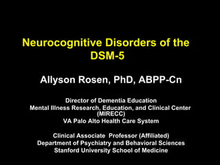 Neurocognitive Disorders of the
DSM-5
Allyson Rosen, PhD, ABPP-Cn
Director of Dementia Education
Mental Illness Research, Education, and Clinical Center
(MIRECC)
VA Palo Alto Health Care System
Clinical Associate Professor (Affiliated)
Department of Psychiatry and Behavioral Sciences
Stanford University School of Medicine
 