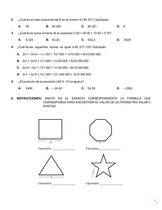 3
2. ¿Cuál es el valor posicional del 8 en el número 9 184 321? Subráyalo:
A. 80 B. 80 000 C. 84 321 D. 8
3. ¿Cuál es la suma correcta de la operación 2.45 + 45.05 + 15.00 + 0.75?
A. 6.325 B. 63.25 C. 632.5 D. .6325
4. ¿Cuál de las siguientes sumas es igual a 80, 017,132? Subráyalo:
A. 2x1 + 3x10 + 1 x 100 + 7x1 000 + 1x10 000 + 8x10 000 000
B. 2x1 + 3x10 + 7x1 000 + 1x100 000 + 8x10 000 000
C. 2x10 + 3x1 + 7x1 000 + 1x100 000 + 8x10 000 000
D. 2x1 + 3x10 + 7x1 000 + 1x1 000 000 + 3x10 000 000
5. ¿El producto de la operación 245 X -10 es igual a?
A. 2450 B. – 24.50 C. 24.50 D. – 2450
II. INSTRUCCIONES: ANOTA EN EL ESPACIO CORRESPONDIENTE LA FORMULA QUE
CORRESPONDA PARA ENCONTRAR EL VALOR DE SU PERÍMETRO VALOR 2
PUNTOS:
 