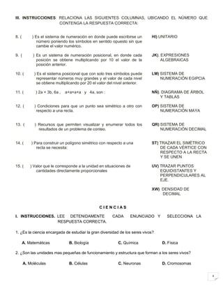 4
III. INSTRUCCIONES: RELACIONA LAS SIGUIENTES COLUMNAS, UBICANDO EL NÚMERO QUE
CONTENGA LA RESPUESTA CORRECTA:
8. ( ) Es el sistema de numeración en donde puede escribirse un
número poniendo los símbolos en sentido opuesto sin que
cambie el valor numérico.
Hl) UNITARIO
9. ( ) Es un sistema de numeración posicional, en donde cada
posición se obtiene multiplicando por 10 el valor de la
posición anterior.
JK). EXPRESIONES
ALGEBRAICAS
10. ( ) Es el sistema posicional que con solo tres símbolos puede
representar números muy grandes y el valor de cada nivel
se obtiene multiplicando por 20 el valor del nivel anterior.
LM) SISTEMA DE
NUMERACIÓN EGIPCIA
11. ( ) 2a + 3b, 6a , a+a+a+a y 4a, son : NÑ). DIAGRAMA DE ÁRBOL
Y TABLAS
12. ( ) Condiciones para que un punto sea simétrico a otro con
respecto a una recta.
OP) SISTEMA DE
NUMERACIÓN MAYA
13. ( ) Recursos que permiten visualizar y enumerar todos los
resultados de un problema de conteo.
QR) SISTEMA DE
NUMERACIÓN DECIMAL
14. ( ) Para construir un polígono simétrico con respecto a una
recta se necesita:
ST) TRAZAR EL SIMÉTRICO
DE CADA VÉRTICE CON
RESPECTO A LA RECTA
Y SE UNEN
15. ( ) Valor que le corresponde a la unidad en situaciones de
cantidades directamente proporcionales
UV) TRAZAR PUNTOS
EQUIDISTANTES Y
PERPENDICULARES AL
EJE.
XW) DENSIDAD DE
DECIMAL
C I E N C I A S
I. INSTRUCCIONES. LEE DETENIDAMENTE CADA ENUNCIADO Y SELECCIONA LA
RESPUESTA CORRECTA.
1. ¿Es la ciencia encargada de estudiar la gran diversidad de los seres vivos?
A. Matemáticas B. Biología C. Química D. Física
2. ¿Son las unidades mas pequeñas de funcionamiento y estructura que forman a los seres vivos?
A. Moléculas B. Células C. Neuronas D. Cromosomas
 