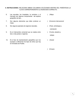 8
II. INSTRUCCIONES. RELACIONA AMBAS COLUMNAS COLOCANDO DENTRO DEL PARÉNTESIS LA
CLAVE CORRESPONDIENTE AL ENUNCIADO CORRECTO.
6. Las escuelas, los hospitales, la carretera y el
mercado son algunos componentes del espacio
geográfico de tipo…
( ) Mapa
7. Son algunos elementos que debe contener un
mapa.
( )Comercio internacional
8. Son algunos ejemplos de regiones naturales. ( )Titulo, simbología y
orientación
9. Es el intercambio comercial que se realiza entre
dos o más países o regiones.
( )Tundra, desierto y
estepa
10. Es el tipo de representación geográfica que nos
ayudaría a diferenciar los tipos de clima que hay
en el Estado de Puebla.
( ) Social
( )Croquis
 