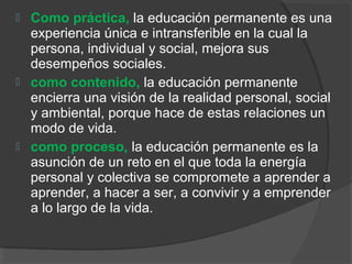  Como práctica, la educación permanente es una
experiencia única e intransferible en la cual la
persona, individual y social, mejora sus
desempeños sociales.
 como contenido, la educación permanente
encierra una visión de la realidad personal, social
y ambiental, porque hace de estas relaciones un
modo de vida.
 como proceso, la educación permanente es la
asunción de un reto en el que toda la energía
personal y colectiva se compromete a aprender a
aprender, a hacer a ser, a convivir y a emprender
a lo largo de la vida.
 