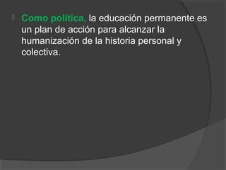  Como política, la educación permanente es
un plan de acción para alcanzar la
humanización de la historia personal y
colectiva.
 