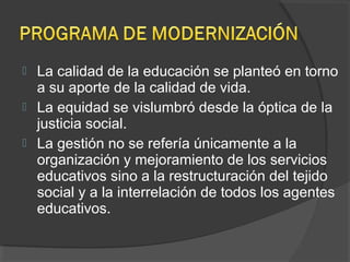  La calidad de la educación se planteó en torno
a su aporte de la calidad de vida.
 La equidad se vislumbró desde la óptica de la
justicia social.
 La gestión no se refería únicamente a la
organización y mejoramiento de los servicios
educativos sino a la restructuración del tejido
social y a la interrelación de todos los agentes
educativos.
 