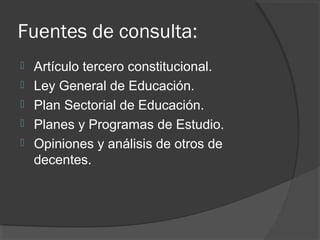 Fuentes de consulta:
 Artículo tercero constitucional.
 Ley General de Educación.
 Plan Sectorial de Educación.
 Planes y Programas de Estudio.
 Opiniones y análisis de otros de
decentes.
 