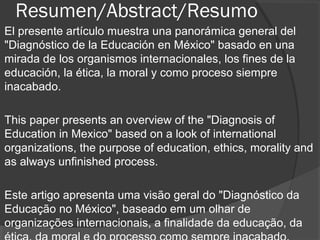 Resumen/Abstract/Resumo
El presente artículo muestra una panorámica general del
"Diagnóstico de la Educación en México" basado en una
mirada de los organismos internacionales, los fines de la
educación, la ética, la moral y como proceso siempre
inacabado.
This paper presents an overview of the "Diagnosis of
Education in Mexico" based on a look of international
organizations, the purpose of education, ethics, morality and
as always unfinished process.
Este artigo apresenta uma visão geral do "Diagnóstico da
Educação no México", baseado em um olhar de
organizações internacionais, a finalidade da educação, da
 