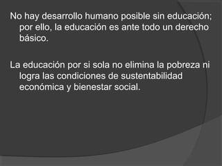 No hay desarrollo humano posible sin educación;
por ello, la educación es ante todo un derecho
básico.
La educación por si sola no elimina la pobreza ni
logra las condiciones de sustentabilidad
económica y bienestar social.
 