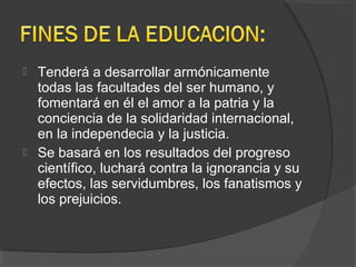  Tenderá a desarrollar armónicamente
todas las facultades del ser humano, y
fomentará en él el amor a la patria y la
conciencia de la solidaridad internacional,
en la independecia y la justicia.
 Se basará en los resultados del progreso
científico, luchará contra la ignorancia y su
efectos, las servidumbres, los fanatismos y
los prejuicios.
 