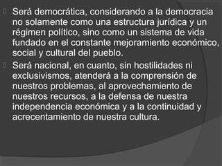  Será democrática, considerando a la democracia
no solamente como una estructura jurídica y un
régimen político, sino como un sistema de vida
fundado en el constante mejoramiento económico,
social y cultural del pueblo.
 Será nacional, en cuanto, sin hostilidades ni
exclusivismos, atenderá a la comprensión de
nuestros problemas, al aprovechamiento de
nuestros recursos, a la defensa de nuestra
independencia económica y a la continuidad y
acrecentamiento de nuestra cultura.
 