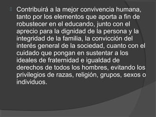  Contribuirá a la mejor convivencia humana,
tanto por los elementos que aporta a fin de
robustecer en el educando, junto con el
aprecio para la dignidad de la persona y la
integridad de la familia, la convicción del
interés general de la sociedad, cuanto con el
cuidado que pongan en sustentar a los
ideales de fraternidad e igualdad de
derechos de todos los hombres, evitando los
privilegios de razas, religión, grupos, sexos o
individuos.
 