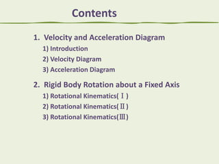 Contents
1. Velocity and Acceleration Diagram
1) Introduction
2) Velocity Diagram
3) Acceleration Diagram

2. Rigid Body Rotation about a Fixed Axis
1) Rotational Kinematics(Ⅰ)
2) Rotational Kinematics(Ⅱ)
3) Rotational Kinematics(Ⅲ)

 