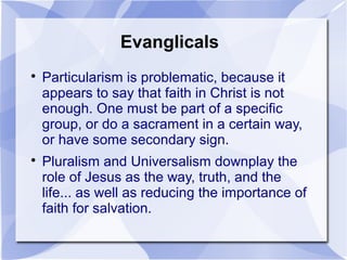 Evanglicals

Particularism is problematic, because it
appears to say that faith in Christ is not
enough. One must be part of a specific
group, or do a sacrament in a certain way,
or have some secondary sign.

Pluralism and Universalism downplay the
role of Jesus as the way, truth, and the
life... as well as reducing the importance of
faith for salvation.
 
