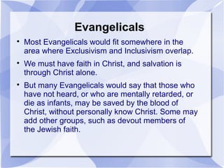 Evangelicals

Most Evangelicals would fit somewhere in the
area where Exclusivism and Inclusivism overlap.

We must have faith in Christ, and salvation is
through Christ alone.

But many Evangelicals would say that those who
have not heard, or who are mentally retarded, or
die as infants, may be saved by the blood of
Christ, without personally know Christ. Some may
add other groups, such as devout members of
the Jewish faith.
 