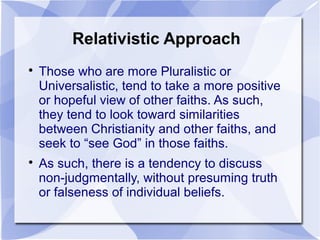 Relativistic Approach

Those who are more Pluralistic or
Universalistic, tend to take a more positive
or hopeful view of other faiths. As such,
they tend to look toward similarities
between Christianity and other faiths, and
seek to “see God” in those faiths.

As such, there is a tendency to discuss
non-judgmentally, without presuming truth
or falseness of individual beliefs.
 