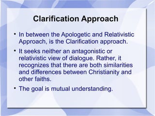 Clarification Approach

In between the Apologetic and Relativistic
Approach, is the Clarification approach.

It seeks neither an antagonistic or
relativistic view of dialogue. Rather, it
recognizes that there are both similarities
and differences between Christianity and
other faiths.

The goal is mutual understanding.
 