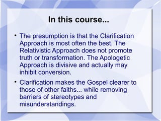 In this course...

The presumption is that the Clarification
Approach is most often the best. The
Relativistic Approach does not promote
truth or transformation. The Apologetic
Approach is divisive and actually may
inhibit conversion.

Clarification makes the Gospel clearer to
those of other faiths... while removing
barriers of stereotypes and
misunderstandings.
 