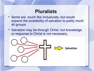Pluralists

Some are .much like Inclusivists, but would
expand the availability of salvation to pretty much
all groups.

Salvation may be through Christ, but knowledge
or response to Christ is not necessary.
 