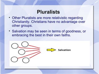 Pluralists

Other Pluralists are more relativistic regarding
Christianity. Christians have no advantage over
other groups.

Salvation may be seen in terms of goodness, or
embracing the best in their own faiths.
 