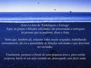 Esta é a área de ‘Embalagem e Entrega’.  Aqui, as graças e bênçãos solicitadas são processadas e entregues às pessoas que as pediram, disse o Anjo. Notei que, também ali, estavam todos muito ocupados, trabalhando intensamente, tal era a quantidade de bênçãos solicitadas e que deveriam ser enviadas.  Finalmente, paramos à frente de uma pequena área e, para minha surpresa, havia só um anjo sentado ali, desocupado, sem fazer nada.   