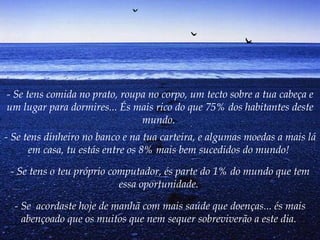 - Se tens comida no prato, roupa no corpo, um tecto sobre a tua cabeça e um lugar para dormires... És mais rico do que 75% dos habitantes deste mundo.   - Se tens dinheiro no banco e na tua carteira, e algumas moedas a mais lá em casa, tu estás entre os 8% mais bem sucedidos do mundo!   - Se tens o teu próprio computador, és parte do 1% do mundo que tem essa oportunidade.   - Se  acordaste hoje de manhã com mais saúde que doenças... és mais abençoado que os muitos que nem sequer sobreviverão a este dia.   