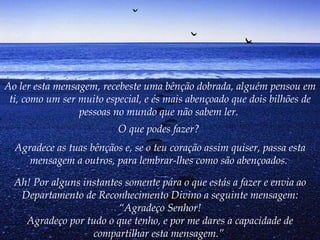 Ao ler esta mensagem, recebeste uma bênção dobrada, alguém pensou em ti, como um ser muito especial, e és mais abençoado que dois bilhões de pessoas no mundo que não sabem ler.   O que podes fazer?   Agradece as tuas bênçãos e, se o teu coração assim quiser, passa esta mensagem a outros, para lembrar-lhes como são abençoados.   Ah! Por alguns instantes somente pára o que estás a fazer e envia ao Departamento de Reconhecimento Divino a seguinte mensagem: “Agradeço Senhor! Agradeço por tudo o que tenho, e por me dares a capacidade de compartilhar esta mensagem.”   