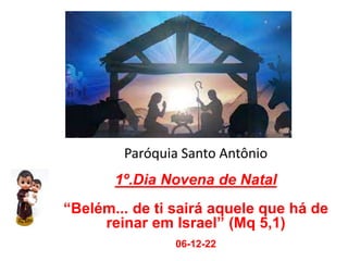 Paróquia Santo Antônio
1º.Dia Novena de Natal
“Belém... de ti sairá aquele que há de
reinar em Israel” (Mq 5,1)
06-12-22
 