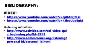 BIBLIOGRAPHY:
VÍDEO:
 https://www.youtube.com/watch?v=cpRA8rjtass
 https://www.youtube.com/watch?v=4JleeUvqEgM
Listening activities:
 http://www.eslvideo.com/esl_video_qui
z_beginning.php?id=2249
 http://www.adelescorner.org/listening/
personal_id/personal_id.html
 