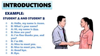 EXAMPLE:
 A: Hello, my name is Jason.
 B: What’s your name?
 A: Hi, my name is Ana.
 B: How are you?
 A: I’m fine thanks you, and
you?
 B: I’m OK.
 A: Nice to meet you.
 B: Nice to meet you, too.
 A: Good bye.
 B: Bye.
INTRODUCTIONS
STUDENT A AND STUDENT B
 