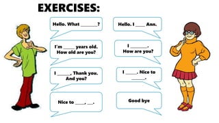 EXERCISES:
Hello. What _________?
I’m ______ years old.
How old are you?
Hello. I _____ Ann.
I _________.
How are you?
I _______, Thank you.
And you?
I ______. Nice to
_______.
Nice to _____, ___. Good bye
 