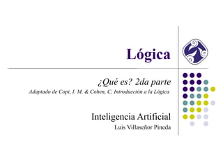 Lógica
                             ¿Qué es? 2da parte
Adaptado de Copi, I. M. & Cohen, C. Introducción a la Lógica



                          Inteligencia Artificial
                                    Luis Villaseñor Pineda
 