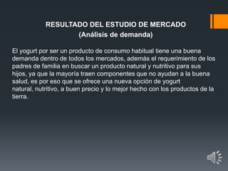 RESULTADO DEL ESTUDIO DE MERCADO
(Análisis de demanda)
El yogurt por ser un producto de consumo habitual tiene una buena
demanda dentro de todos los mercados, además el requerimiento de los
padres de familia en buscar un producto natural y nutritivo para sus
hijos, ya que la mayoría traen componentes que no ayudan a la buena
salud, es por eso que se ofrece una nueva opción de yogurt
natural, nutritivo, a buen precio y lo mejor hecho con los productos de la
tierra.
 