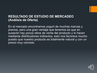 RESULTADO DE ESTUDIO DE MERCADEO
(Análisis de Oferta)
En el mercado encontramos yogurt de muchas marcas y
precios, pero una gran ventaja que tenemos es que en
susacón hay pocos sitios de venta del producto y lo hacen
mediante distribuidores indirectos, esto nos favorece mucho
puesto que nuestro producto es totalmente natural y con un
precio muy cómodo.
 