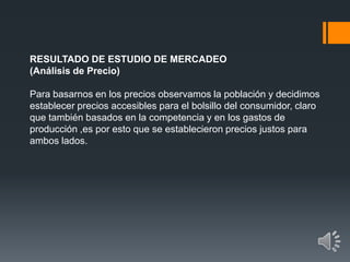 RESULTADO DE ESTUDIO DE MERCADEO
(Análisis de Precio)
Para basarnos en los precios observamos la población y decidimos
establecer precios accesibles para el bolsillo del consumidor, claro
que también basados en la competencia y en los gastos de
producción ,es por esto que se establecieron precios justos para
ambos lados.
 