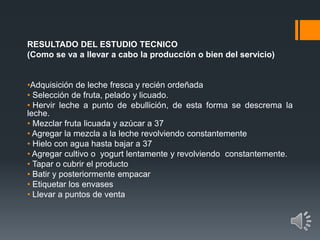 RESULTADO DEL ESTUDIO TECNICO
(Como se va a llevar a cabo la producción o bien del servicio)
•Adquisición de leche fresca y recién ordeñada
• Selección de fruta, pelado y licuado.
• Hervir leche a punto de ebullición, de esta forma se descrema la
leche.
• Mezclar fruta licuada y azúcar a 37
• Agregar la mezcla a la leche revolviendo constantemente
• Hielo con agua hasta bajar a 37
• Agregar cultivo o yogurt lentamente y revolviendo constantemente.
• Tapar o cubrir el producto
• Batir y posteriormente empacar
• Etiquetar los envases
• Llevar a puntos de venta
 