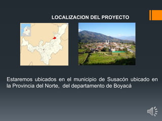 LOCALIZACION DEL PROYECTO
Estaremos ubicados en el municipio de Susacón ubicado en
la Provincia del Norte, del departamento de Boyacá
 