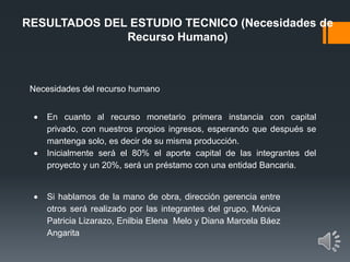 RESULTADOS DEL ESTUDIO TECNICO (Necesidades de
Recurso Humano)
Necesidades del recurso humano
En cuanto al recurso monetario primera instancia con capital
privado, con nuestros propios ingresos, esperando que después se
mantenga solo, es decir de su misma producción.
Inicialmente será el 80% el aporte capital de las integrantes del
proyecto y un 20%, será un préstamo con una entidad Bancaria.
Si hablamos de la mano de obra, dirección gerencia entre
otros será realizado por las integrantes del grupo, Mónica
Patricia Lizarazo, Enilbia Elena Melo y Diana Marcela Báez
Angarita
 