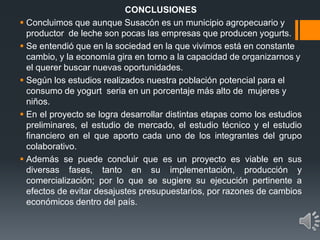 CONCLUSIONES
 Concluimos que aunque Susacón es un municipio agropecuario y
productor de leche son pocas las empresas que producen yogurts.
 Se entendió que en la sociedad en la que vivimos está en constante
cambio, y la economía gira en torno a la capacidad de organizarnos y
el querer buscar nuevas oportunidades.
 Según los estudios realizados nuestra población potencial para el
consumo de yogurt seria en un porcentaje más alto de mujeres y
niños.
 En el proyecto se logra desarrollar distintas etapas como los estudios
preliminares, el estudio de mercado, el estudio técnico y el estudio
financiero en el que aporto cada uno de los integrantes del grupo
colaborativo.
 Además se puede concluir que es un proyecto es viable en sus
diversas fases, tanto en su implementación, producción y
comercialización; por lo que se sugiere su ejecución pertinente a
efectos de evitar desajustes presupuestarios, por razones de cambios
económicos dentro del país.
 