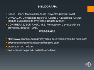 BIBLIOGRAFIA
 Cañón, Henry. Modulo Diseño de Proyectos (2006).UNAD
 DAVLA.L.M. Universidad Nacional Abierta y A Distancia “UNAD.
Modulo Evaluación de Proyectos. Bogotá (2.009)
 CONTRERAS, BUITRAGO. M.E. Formulación y evaluación de
proyectos. Bogotá (1998).
WEBGRAFIA
 http://www.econlink.com.ar/proyectos-de-inversion/estudio-financiero
 emprendimientoiiifinanciera.wikispaces.com
 dspace.espoch.edu.ec
 aplicaciones.ceipa.edu.co/biblioteca/biblio
 