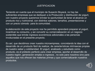 JUSTIFICACION
Teniendo en cuenta que el municipio de Susacón Boyacá, no hay las
suficientes empresas que se dediquen a la Producción y distribución de yogurt,
con nuestro proyecto queremos brindar la oportunidad de tener al alcance un
producto rico y nutricional, con distintos sabores, tamaños, presentaciones y
con un precio cómodo para la comunidad.
la elaboración de este proyecto nos ha permitido aprenderá preparar el yogurt,
incentivar su consumo, y así convertir su comercialización en un negocio
sostenible que brinde ingresos económicos adicionales a las personas
involucradas en el presente proyecto.
Es así, que decidimos crear nuestra microempresa, concretando la idea con el
desarrollo de un producto fácil de realizar, de características intrínsecas propias
de nuestro saber y cotidianidad. El yogurt, analizado y estudiado como
producto, es el pretexto perfecto para crear empresa, aportar al desarrollo de
nuestra región, generación empleo e ingresos , no solo para nosotros sino para
aquellos que nos ofrecen las materias primas y que comercializarán nuestros
productos.
 