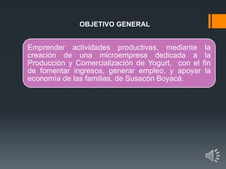 OBJETIVO GENERAL
Emprender actividades productivas, mediante la
creación de una microempresa dedicada a la
Producción y Comercialización de Yogurt, con el fin
de fomentar ingresos, generar empleo, y apoyar la
economía de las familias, de Susacón Boyacá.
 