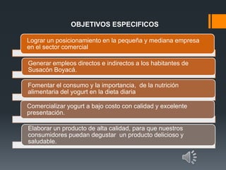 OBJETIVOS ESPECIFICOS
Lograr un posicionamiento en la pequeña y mediana empresa
en el sector comercial
Generar empleos directos e indirectos a los habitantes de
Susacón Boyacá.
Fomentar el consumo y la importancia, de la nutrición
alimentaria del yogurt en la dieta diaria
Comercializar yogurt a bajo costo con calidad y excelente
presentación.
Elaborar un producto de alta calidad, para que nuestros
consumidores puedan degustar un producto delicioso y
saludable.
 