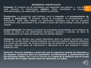 REFERENTES CONCEPTUALES
Proyecto: El conjunto de las actividades que desarrolla una persona, o una entidad
para alcanzar un determinado objetivo. Estas actividades se encuentran
interrelacionadas y se desarrollan de manera coordinada.
Producción: La producción está definida como la creación y el procesamiento de
bienes y mercancías. El proceso abarca la concepción, el procesamiento y la
financiación, entre otras etapas. La producción constituye uno de los procesos
económicos más importantes y es el medio a través del cual el trabajo humano genera
riqueza.
Comercialización: Se refiere al conjunto de actividades desarrolladas con el objetivo de
facilitar la venta de una determinada mercancía, producto o servicio, es decir, la
comercialización se ocupa de aquello que los clientes desean.
Consumo: es un término que puede entenderse tanto en sentido económico como
también en sentido social. Cuando hablamos de consumo estamos haciendo referencia
a la acción de consumir, de comprar diverso tipo de productos o servicios que pueden
presentar diferente grado de importancia o relevancia en lo que respecta a nuestra
calidad de vida
Nutrición: Proceso biológico a partir del cual el organismo asimila los alimentos y
los líquidos necesarios para el crecimiento, funcionamiento y mantenimiento de
las funciones vitales, pero nutrición también es la parte de la medicina que se ocupa
del estudio de la mejor relación entre los alimentos y la salud.
 